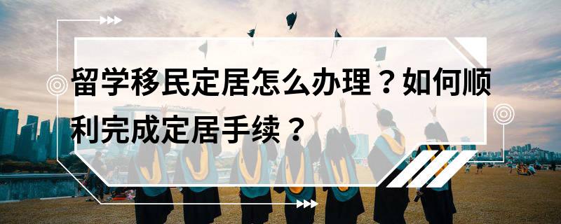 留学移民定居怎么办理？如何顺利完成定居手续？